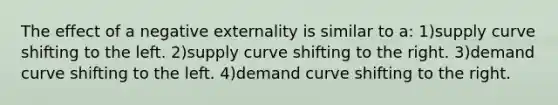 The effect of a negative externality is similar to a: 1)supply curve shifting to the left. 2)supply curve shifting to the right. 3)demand curve shifting to the left. 4)demand curve shifting to the right.