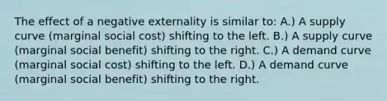 The effect of a negative externality is similar to: A.) A supply curve (marginal social cost) shifting to the left. B.) A supply curve (marginal social benefit) shifting to the right. C.) A demand curve (marginal social cost) shifting to the left. D.) A demand curve (marginal social benefit) shifting to the right.