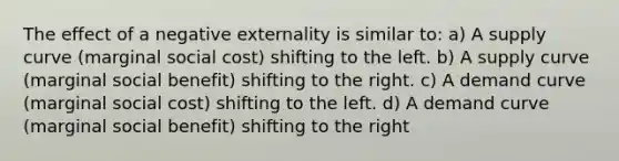 The effect of a negative externality is similar to: a) A supply curve (marginal social cost) shifting to the left. b) A supply curve (marginal social benefit) shifting to the right. c) A demand curve (marginal social cost) shifting to the left. d) A demand curve (marginal social benefit) shifting to the right