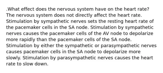 .What effect does the nervous system have on the heart rate? The nervous system does not directly affect the heart rate. Stimulation by sympathetic nerves sets the resting heart rate of the pacemaker cells in the SA node. Stimulation by sympathetic nerves causes the pacemaker cells of the AV node to depolarize more rapidly than the pacemaker cells of the SA node. Stimulation by either the sympathetic or parasympathetic nerves causes pacemaker cells in the SA node to depolarize more slowly. Stimulation by parasympathetic nerves causes the heart rate to slow down.