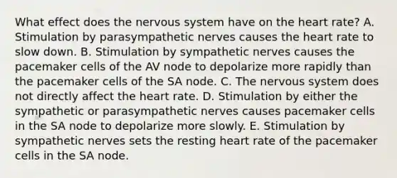 What effect does the nervous system have on the heart rate? A. Stimulation by parasympathetic nerves causes the heart rate to slow down. B. Stimulation by sympathetic nerves causes the pacemaker cells of the AV node to depolarize more rapidly than the pacemaker cells of the SA node. C. The nervous system does not directly affect the heart rate. D. Stimulation by either the sympathetic or parasympathetic nerves causes pacemaker cells in the SA node to depolarize more slowly. E. Stimulation by sympathetic nerves sets the resting heart rate of the pacemaker cells in the SA node.