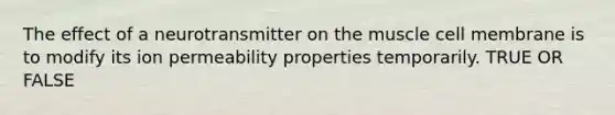 The effect of a neurotransmitter on the muscle cell membrane is to modify its ion permeability properties temporarily. TRUE OR FALSE