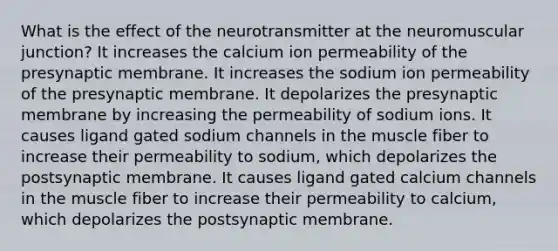 What is the effect of the neurotransmitter at the neuromuscular junction? It increases the calcium ion permeability of the presynaptic membrane. It increases the sodium ion permeability of the presynaptic membrane. It depolarizes the presynaptic membrane by increasing the permeability of sodium ions. It causes ligand gated sodium channels in the muscle fiber to increase their permeability to sodium, which depolarizes the postsynaptic membrane. It causes ligand gated calcium channels in the muscle fiber to increase their permeability to calcium, which depolarizes the postsynaptic membrane.