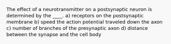 The effect of a neurotransmitter on a postsynaptic neuron is determined by the ____. a) receptors on the postsynaptic membrane b) speed the action potential traveled down the axon c) number of branches of the presynaptic axon d) distance between the synapse and the cell body