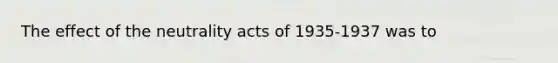 The effect of the neutrality acts of 1935-1937 was to