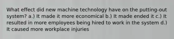 What effect did new machine technology have on the putting-out system? a.) It made it more economical b.) It made ended it c.) It resulted in more employees being hired to work in the system d.) It caused more workplace injuries