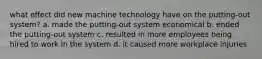 what effect did new machine technology have on the putting-out system? a. made the putting-out system economical b. ended the putting-out system c. resulted in more employees being hired to work in the system d. it caused more workplace injuries