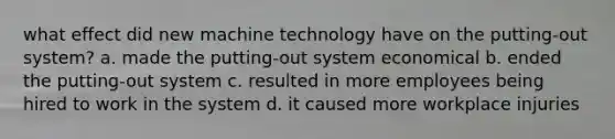 what effect did new machine technology have on the putting-out system? a. made the putting-out system economical b. ended the putting-out system c. resulted in more employees being hired to work in the system d. it caused more workplace injuries