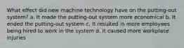 What effect did new machine technology have on the putting-out system? a. It made the putting-out system more economical b. It ended the putting-out system c. It resulted in more employees being hired to work in the system d. It caused more workplace injuries