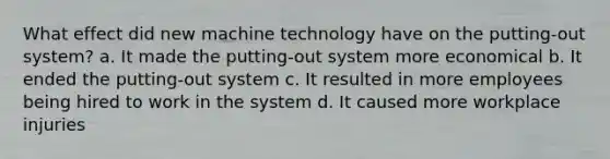 What effect did new machine technology have on the putting-out system? a. It made the putting-out system more economical b. It ended the putting-out system c. It resulted in more employees being hired to work in the system d. It caused more workplace injuries