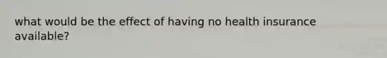 what would be the effect of having no health insurance available?