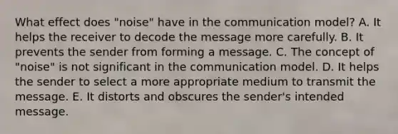 What effect does "noise" have in the communication model? A. It helps the receiver to decode the message more carefully. B. It prevents the sender from forming a message. C. The concept of "noise" is not significant in the communication model. D. It helps the sender to select a more appropriate medium to transmit the message. E. It distorts and obscures the sender's intended message.