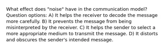 What effect does "noise" have in the communication model? Question options: A) It helps the receiver to decode the message more carefully. B) It prevents the message from being misinterpreted by the receiver. C) It helps the sender to select a more appropriate medium to transmit the message. D) It distorts and obscures the sender's intended message.