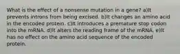 What is the effect of a nonsense mutation in a gene? a)It prevents introns from being excised. b)It changes an amino acid in the encoded protein. c)It introduces a premature stop codon into the mRNA. d)It alters the reading frame of the mRNA. e)It has no effect on the amino acid sequence of the encoded protein.