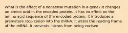 What is the effect of a nonsense mutation in a gene? It changes an amino acid in the encoded protein. It has no effect on the amino acid sequence of the encoded protein. It introduces a premature stop codon into the mRNA. It alters the reading frame of the mRNA. It prevents introns from being excised.