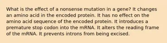 What is the effect of a nonsense mutation in a gene? It changes an amino acid in the encoded protein. It has no effect on the amino acid sequence of the encoded protein. It introduces a premature stop codon into the mRNA. It alters the reading frame of the mRNA. It prevents introns from being excised.