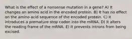 What is the effect of a nonsense mutation in a gene? A) It changes an amino acid in the encoded protein. B) It has no effect on the amino acid sequence of the encoded protein. C) It introduces a premature stop codon into the mRNA. D) It alters the reading frame of the mRNA. E) It prevents introns from being excised.