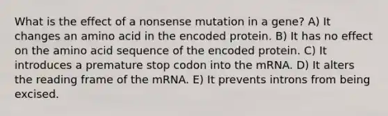 What is the effect of a nonsense mutation in a gene? A) It changes an amino acid in the encoded protein. B) It has no effect on the amino acid sequence of the encoded protein. C) It introduces a premature stop codon into the mRNA. D) It alters the reading frame of the mRNA. E) It prevents introns from being excised.