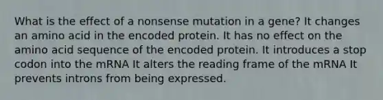 What is the effect of a nonsense mutation in a gene? It changes an amino acid in the encoded protein. It has no effect on the amino acid sequence of the encoded protein. It introduces a stop codon into the mRNA It alters the reading frame of the mRNA It prevents introns from being expressed.