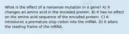 What is the effect of a nonsense mutation in a gene? A) It changes an amino acid in the encoded protein. B) It has no effect on the amino acid sequence of the encoded protein. C) It introduces a premature stop codon into the mRNA. D) It alters the reading frame of the mRNA.