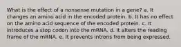 What is the effect of a nonsense mutation in a gene? a. It changes an amino acid in the encoded protein. b. It has no effect on the amino acid sequence of the encoded protein. c. It introduces a stop codon into the mRNA. d. It alters the reading frame of the mRNA. e. It prevents introns from being expressed.