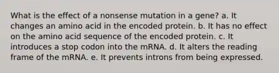 What is the effect of a nonsense mutation in a gene? a. It changes an amino acid in the encoded protein. b. It has no effect on the amino acid sequence of the encoded protein. c. It introduces a stop codon into the mRNA. d. It alters the reading frame of the mRNA. e. It prevents introns from being expressed.