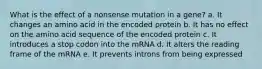 What is the effect of a nonsense mutation in a gene? a. It changes an amino acid in the encoded protein b. It has no effect on the amino acid sequence of the encoded protein c. It introduces a stop codon into the mRNA d. It alters the reading frame of the mRNA e. It prevents introns from being expressed