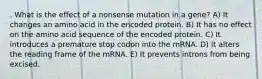 . What is the effect of a nonsense mutation in a gene? A) It changes an amino acid in the encoded protein. B) It has no effect on the amino acid sequence of the encoded protein. C) It introduces a premature stop codon into the mRNA. D) It alters the reading frame of the mRNA. E) It prevents introns from being excised.