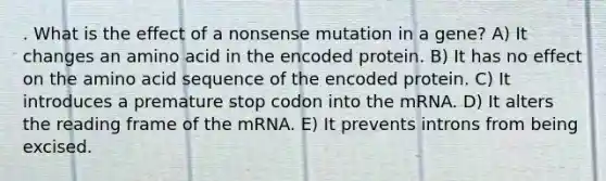 . What is the effect of a nonsense mutation in a gene? A) It changes an amino acid in the encoded protein. B) It has no effect on the amino acid sequence of the encoded protein. C) It introduces a premature stop codon into the mRNA. D) It alters the reading frame of the mRNA. E) It prevents introns from being excised.