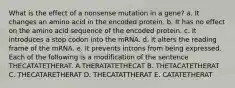 What is the effect of a nonsense mutation in a gene? a. It changes an amino acid in the encoded protein. b. It has no effect on the amino acid sequence of the encoded protein. c. It introduces a stop codon into the mRNA. d. It alters the reading frame of the mRNA. e. It prevents introns from being expressed. Each of the following is a modification of the sentence THECATATETHERAT. A.THERATATETHECAT B. THETACATETHERAT C. THECATARETHERAT D. THECATATTHERAT E. CATATETHERAT