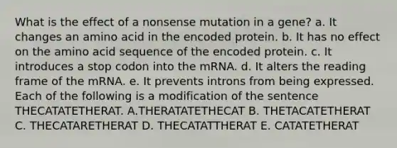 What is the effect of a nonsense mutation in a gene? a. It changes an amino acid in the encoded protein. b. It has no effect on the amino acid sequence of the encoded protein. c. It introduces a stop codon into the mRNA. d. It alters the reading frame of the mRNA. e. It prevents introns from being expressed. Each of the following is a modification of the sentence THECATATETHERAT. A.THERATATETHECAT B. THETACATETHERAT C. THECATARETHERAT D. THECATATTHERAT E. CATATETHERAT