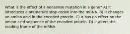 What is the effect of a nonsense mutation in a gene? A) It introduces a premature stop codon into the mRNA. B) It changes an amino acid in the encoded protein. C) It has no effect on the amino acid sequence of the encoded protein. D) It alters the reading frame of the mRNA.