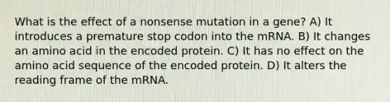 What is the effect of a nonsense mutation in a gene? A) It introduces a premature stop codon into the mRNA. B) It changes an amino acid in the encoded protein. C) It has no effect on the amino acid sequence of the encoded protein. D) It alters the reading frame of the mRNA.