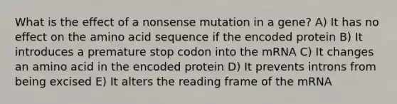 What is the effect of a nonsense mutation in a gene? A) It has no effect on the amino acid sequence if the encoded protein B) It introduces a premature stop codon into the mRNA C) It changes an amino acid in the encoded protein D) It prevents introns from being excised E) It alters the reading frame of the mRNA