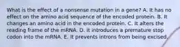 What is the effect of a nonsense mutation in a gene? A. It has no effect on the amino acid sequence of the encoded protein. B. It changes an amino acid in the encoded protein. C. It alters the reading frame of the mRNA. D. It introduces a premature stop codon into the mRNA. E. It prevents introns from being excised.