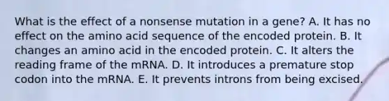 What is the effect of a nonsense mutation in a gene? A. It has no effect on the amino acid sequence of the encoded protein. B. It changes an amino acid in the encoded protein. C. It alters the reading frame of the mRNA. D. It introduces a premature stop codon into the mRNA. E. It prevents introns from being excised.