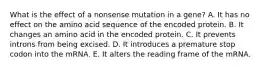 What is the effect of a nonsense mutation in a gene? A. It has no effect on the amino acid sequence of the encoded protein. B. It changes an amino acid in the encoded protein. C. It prevents introns from being excised. D. It introduces a premature stop codon into the mRNA. E. It alters the reading frame of the mRNA.