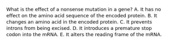 What is the effect of a nonsense mutation in a gene? A. It has no effect on the amino acid sequence of the encoded protein. B. It changes an amino acid in the encoded protein. C. It prevents introns from being excised. D. It introduces a premature stop codon into the mRNA. E. It alters the reading frame of the mRNA.