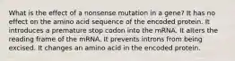 What is the effect of a nonsense mutation in a gene? It has no effect on the amino acid sequence of the encoded protein. It introduces a premature stop codon into the mRNA. It alters the reading frame of the mRNA. It prevents introns from being excised. It changes an amino acid in the encoded protein.