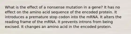 What is the effect of a nonsense mutation in a gene? It has no effect on the amino acid sequence of the encoded protein. It introduces a premature stop codon into the mRNA. It alters the reading frame of the mRNA. It prevents introns from being excised. It changes an amino acid in the encoded protein.