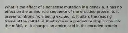 What is the effect of a nonsense mutation in a gene? a. It has no effect on the amino acid sequence of the encoded protein. b. It prevents introns from being excised. c. It alters the reading frame of the mRNA. d. It introduces a premature stop codon into the mRNA. e. It changes an amino acid in the encoded protein.