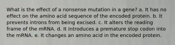 What is the effect of a nonsense mutation in a gene? a. It has no effect on the amino acid sequence of the encoded protein. b. It prevents introns from being excised. c. It alters the reading frame of the mRNA. d. It introduces a premature stop codon into the mRNA. e. It changes an amino acid in the encoded protein.