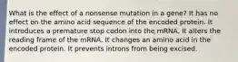 What is the effect of a nonsense mutation in a gene? It has no effect on the amino acid sequence of the encoded protein. It introduces a premature stop codon into the mRNA. It alters the reading frame of the mRNA. It changes an amino acid in the encoded protein. It prevents introns from being excised.