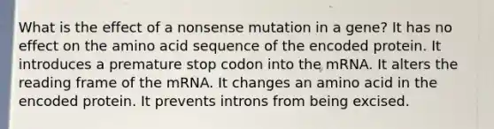 What is the effect of a nonsense mutation in a gene? It has no effect on the amino acid sequence of the encoded protein. It introduces a premature stop codon into the mRNA. It alters the reading frame of the mRNA. It changes an amino acid in the encoded protein. It prevents introns from being excised.