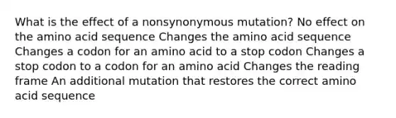 What is the effect of a nonsynonymous mutation? No effect on the amino acid sequence Changes the amino acid sequence Changes a codon for an amino acid to a stop codon Changes a stop codon to a codon for an amino acid Changes the reading frame An additional mutation that restores the correct amino acid sequence