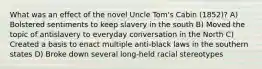 What was an effect of the novel Uncle Tom's Cabin (1852)? A) Bolstered sentiments to keep slavery in the south B) Moved the topic of antislavery to everyday conversation in the North C) Created a basis to enact multiple anti-black laws in the southern states D) Broke down several long-held racial stereotypes