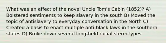 What was an effect of the novel Uncle Tom's Cabin (1852)? A) Bolstered sentiments to keep slavery in the south B) Moved the topic of antislavery to everyday conversation in the North C) Created a basis to enact multiple anti-black laws in the southern states D) Broke down several long-held racial stereotypes