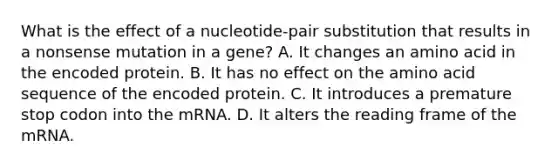 What is the effect of a nucleotide-pair substitution that results in a nonsense mutation in a gene? A. It changes an amino acid in the encoded protein. B. It has no effect on the amino acid sequence of the encoded protein. C. It introduces a premature stop codon into the mRNA. D. It alters the reading frame of the mRNA.