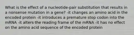 What is the effect of a nucleotide-pair substitution that results in a nonsense mutation in a gene? -it changes an amino acid in the encoded protein -it introduces a premature stop codon into the mRNA -it alters the reading frame of the mRNA -it has no effect on the amino acid sequence of the encoded protein