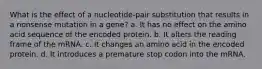 What is the effect of a nucleotide-pair substitution that results in a nonsense mutation in a gene? a. It has no effect on the amino acid sequence of the encoded protein. b. It alters the reading frame of the mRNA. c. It changes an amino acid in the encoded protein. d. It introduces a premature stop codon into the mRNA.